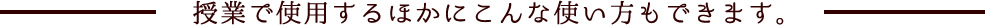 授業で使用するほかにこんな使い方もできます。