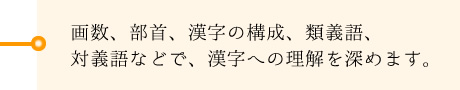 画数、部首、漢字の構成、類義語、対義語などで、漢字への理解を深めます。